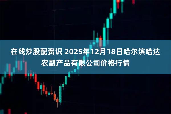 在线炒股配资识 2025年12月18日哈尔滨哈达农副产品有限公司价格行情