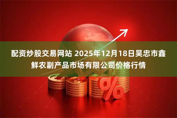 配资炒股交易网站 2025年12月18日吴忠市鑫鲜农副产品市场有限公司价格行情