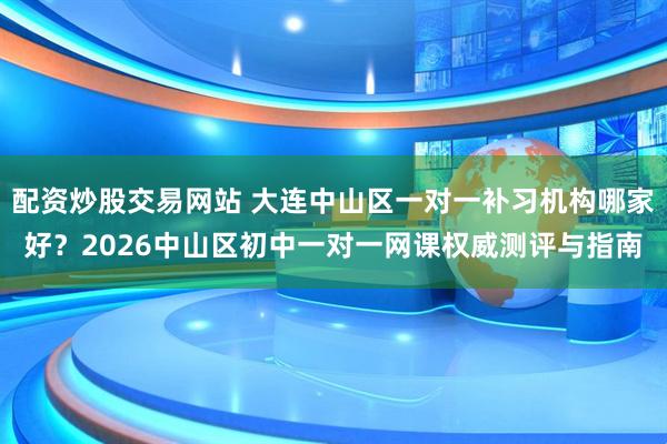 配资炒股交易网站 大连中山区一对一补习机构哪家好？2026中山区初中一对一网课权威测评与指南