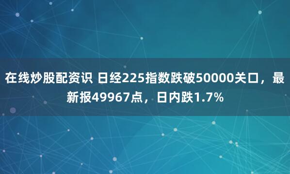 在线炒股配资识 日经225指数跌破50000关口，最新报49967点，日内跌1.7%