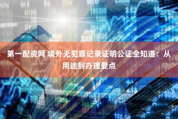 第一配资网 境外无犯罪记录证明公证全知道：从用途到办理要点