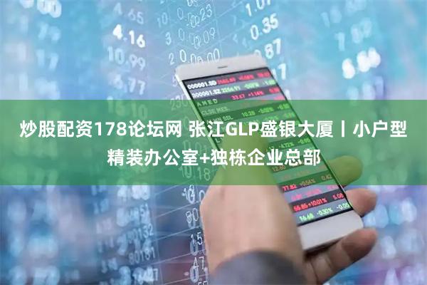 炒股配资178论坛网 张江GLP盛银大厦丨小户型精装办公室+独栋企业总部