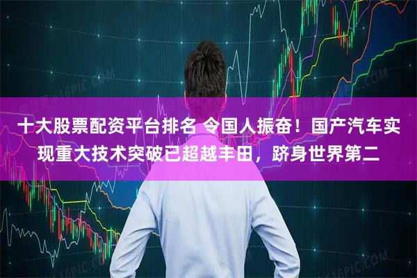 十大股票配资平台排名 令国人振奋！国产汽车实现重大技术突破已超越丰田，跻身世界第二