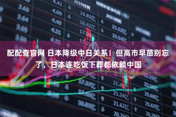 配配查官网 日本降级中日关系！但高市早苗别忘了，日本连吃饭下葬都依赖中国