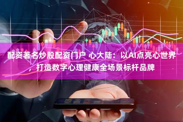 配资著名炒股配资门户 心大陆：以AI点亮心世界，打造数字心理健康全场景标杆品牌