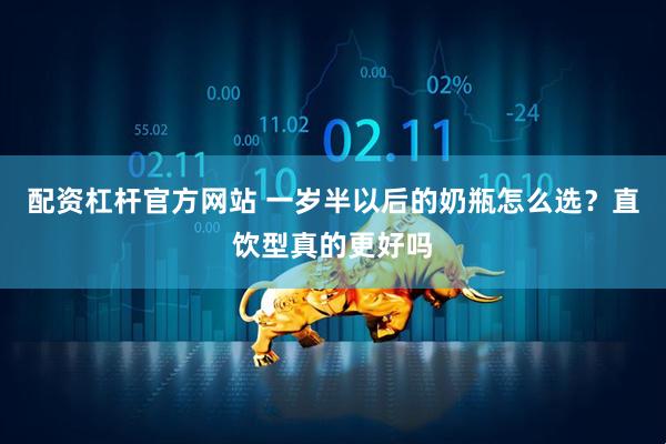 配资杠杆官方网站 一岁半以后的奶瓶怎么选？直饮型真的更好吗