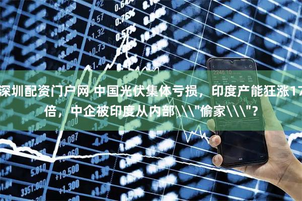 深圳配资门户网 中国光伏集体亏损，印度产能狂涨17倍，中企被印度从内部\＂偷家\＂？