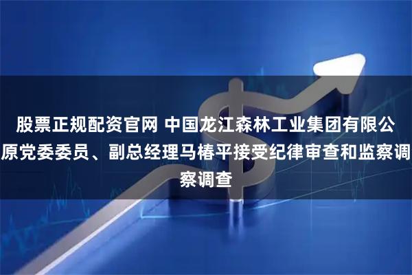 股票正规配资官网 中国龙江森林工业集团有限公司原党委委员、副总经理马椿平接受纪律审查和监察调查