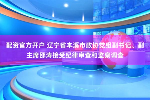 配资官方开户 辽宁省本溪市政协党组副书记、副主席邵涛接受纪律审查和监察调查